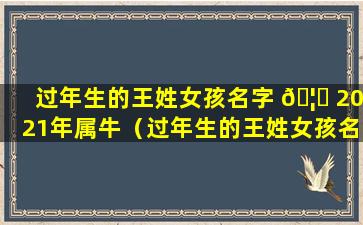 过年生的王姓女孩名字 🦍 2021年属牛（过年生的王姓女孩名字2021年属牛男孩）